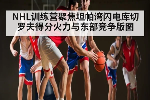 NHL训练营聚焦坦帕湾闪电库切罗夫得分火力与东部竞争版图 - Mango Sports
